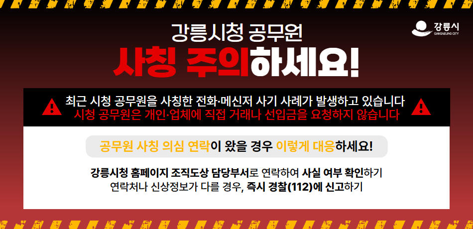 강릉시청 공무원 사칭 주의하세요!

최근 시청 공무원을 사칭한 전화·메신저 사기 선례가 발생하고 있습니다.
시청 공무원은 개인·업체에 직접 거래나 선입금을 요청하지 않습니다.

공무원 사칭 의심 연락이 왔을 경우 이렇게 대응하세요!
강릉시청 홈페이지 조직도상 담당부서로 연락하여 사실 여부 확인하기
연락처나 신상정보가 다를 경우, 즉시 경찰(112)에 신고하기