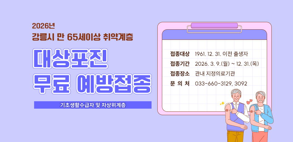 2026년
강릉시 만 65세이상 취약계층 
대상포진 무료 예방접종
기초생활수급자 및 차상위계층
접종대상 	  1961. 12. 31. 이전 출생자
접종기간 	  2026. 3. 9.(월) ~ 12. 31.(목)
접종장소 	  관내 지정의료기관
문 의 처 	  033-660-3129, 3092