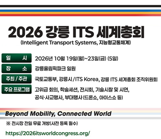 2026 강릉 ITS 세계총회
(Intelligent Transport Systems, 지능형교통체계)
일시 : 2026년 10월 19일(월) ~ 23일(금)(5일)
장소 : 강릉올림픽파크 일원
주최/주관 : 국토교통부 강릉시 / ITS Korea, 강릉 ITS 세계총회 조직위원회
주요프로그램 : 고귀급 회의, 학술세션, 전시회, 기술시찰 및 시연, 공식·사교행사, 부대행사(드론쇼, 아이스쇼 등)
Beyond Mobility, Connected World
※ 전시장 전일 무료 개방(사전 등록 필수)
https://2026itsworldcongress.org/