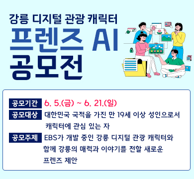 강릉 디지털 관광 캐릭터 프렌즈 AI 공모전
공모기간 : 6. 5.(금) ~ 6. 21.(일)
공모대상 : 대한민국 국적을 가진 만 19세 이상 성인으로서 캐릭터에 관심 있는 자
공모주제 : EBS가 개발 중인 강릉 디지털 관광 캐릭터와 함께 강릉의 매력과 이야기를 전할 새로운 프렌즈 제안