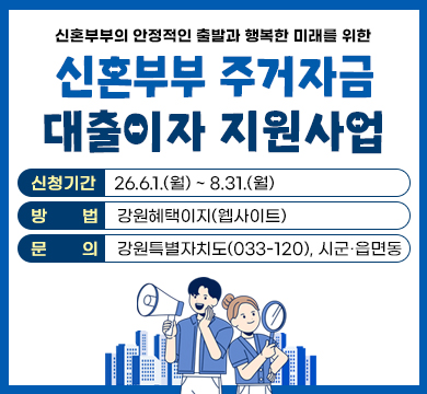 신혼부부의 안정적인 출발과 행복한 미래를 위한
신혼부부 주거자금 대출이자 지원사업
신청기간 : 26.6.1.(월) ~ 8.31.(월)
방법 : 강원혜택이지(웹사이트)
문의 : 강원특별자치도(033-120), 시군·읍면동