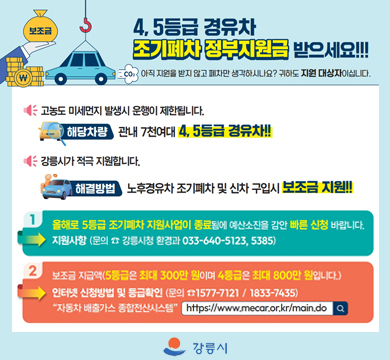 4,5등급 경유차 조기폐차 정부지원금 받으세요!!!
아직 지원을 받지 않고 폐차만 생각하시나요?
귀하도 지원 대상자이십니다.
고농도 미세먼지 발생시 운행이 제한됩니다.
해당차량 관내 7천여대 4,5등급 경유차!!!
강릉시가 적극 지원합니다.
해결방법 : 노후경유차 조기페차 및 신차 구입시 보조금 지원!!!
1. 올해로 5등급 조기폐차 지원사업이 종료됨에 예산소진을 감안 빠른 신청 바랍니다.
지원사항(문의 강릉시청 환경과 033-640-5123, 5385)
2. 보조금 지급액(5등급은 최대 300만 원이며 4등급은 최대 800만 원 입니다.)
인터넷 신청방법 및 등급확인(문의 1577-7121/1833-7435)
