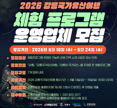 2026 강릉국가유산야행
체험프로그램 운영업체 모집 
모집기간 : 2026년 6월 10일(수) ~6월 24일(수)
모집대상 : 체험프로그램 운영이 가능한 강원 지역 소재 사업자 또는 단체 
운영컨셉 : [강릉] [강릉국가유산여행], [강릉의 국가유산]을 주제로 한 체험프로그램
모집규모 : 7개 업체 내외
운영기간 : 2026 강릉국가유산야행 행사기간 : 8월 14일(금) ~ 16일(일) 18:00~23:00
신청방법 : 강릉문화원 홈페이지에 게시된 신청서 다운로드 후 이메일 제출
접수문의 : 강릉문화원 문화유산 활용팀 : 033-823-3211 ※ 자세한 내용은 강릉문화원 홈페이지 공지사항 참조