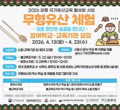 2026 강릉 국가유산교육 활성화 사업
무형유산 체험
강릉 장인의 손길을 만나다 -

참여여학생 · 교육기간 모집
2026. 4. 13(월) ~ 4. 22(수)

모집인원
신청 교육기관 당 20명

신청방법
신청서 양식 작성 후 이메일 제출
kanggc7450@naver.com

교육일정
블루조각장: 5. 22.(금) / 10:00~12:00
방짜유기장: 5.28(목) / 10:00~12:00

모집대상
관내 초등학교 4~6학년, 중학교 및 이에 준하는 교육기관(청소년 보호시설 등)

프로그램
무형유산의 역사 학습 및 체험형 프로그램으로 구성

무형유산 | 프로그램 구성
방짜유기장 | 방짜유기의 역사 학습 및 나만의 방짜유기 티스푼 만들기
블루조각장 | 블루조각의 역사 학습 및 미니어처 소품 만들기

신청문의 : 033-823-3212
※ 모집 시 선착순 마감 / 프로그램 참여 시 교구 및 재료 등 제공