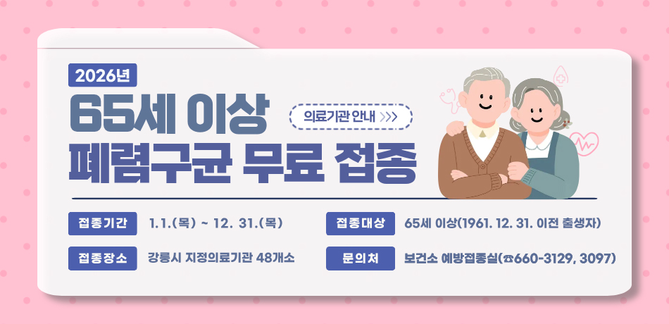 2026년 65세이상 폐렴구균 무료 접종
접종기간 : 1.1.(목) ~ 12.31.(목)
접종대상 : 65세 이상(1961.12.31. 이전 출생자)
접종장소 : 강릉시 지정의료기관 48개소
문의처 : 보건소 예방접종실(660-3129, 3097)